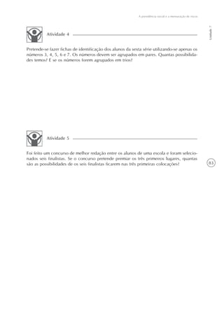 83
A previdência social e a mensuração de riscos
Unidade7
Pretende-se fazer fichas de identificação dos alunos da sexta série utilizando-se apenas os
números 3, 4, 5, 6 e 7. Os números devem ser agrupados em pares. Quantas possibilida-
des temos? E se os números forem agrupados em trios?
Atividade 4
Foi feito um concurso de melhor redação entre os alunos de uma escola e foram selecio-
nados seis finalistas. Se o concurso pretende premiar os três primeiros lugares, quantas
são as possibilidades de os seis finalistas ficarem nas três primeiras colocações?
Atividade 5
 