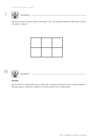 84
Tratamento de informação: contagem
Aula2
AAA 2 - Matemática nos Esportes e nos Seguros
Atividade 6
Deseja-se pintar a figura abaixo com duas cores. De quantas maneiras diferentes é possí-
vel pintar a figura?
Desafio:
Você já deve ter observado que as placas de carros possuem três letras e quatro números.
Quantas placas diferentes podem ser feitas usando essa combinação?
Atividade 7
 