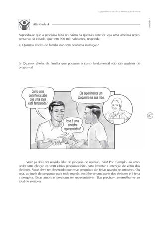 87
A previdência social e a mensuração de riscos
Unidade7
Você já deve ter ouvido falar de pesquisa de opinião, não? Por exemplo, ao ante-
ceder uma eleição existem várias pesquisas feitas para levantar a intenção de votos dos
eleitores. Você deve ter observado que essas pesquisas são feitas usando-se amostras. Ou
seja, ao invés de perguntar para todo mundo, escolhe-se uma parte dos eleitores e é feita
a pesquisa. Essas amostras precisam ser representativas. Elas precisam assemelhar-se ao
total de eleitores.
Supondo-se que a pesquisa feita no bairro da questão anterior seja uma amostra repre-
sentativa da cidade, que tem 900 mil habitantes, responda:
a) Quantos chefes de família não têm nenhuma instrução?
b) Quantos chefes de família que possuem o curso fundamental não são usuários do
programa?
Atividade 4
 