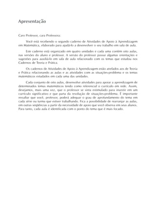 Apresentação
Caro Professor, cara Professora:
Você está recebendo o segundo caderno de Atividades de Apoio à Aprendizagem
em Matemática, elaborado para ajudá-lo a desenvolver o seu trabalho em sala de aula.
Este caderno está organizado em quatro unidades e cada uma contém oito aulas,
nas versões do aluno e professor. A versão do professor possui algumas orientações e
sugestões para auxiliá-lo em sala de aula relacionado com os temas que estudou nos
Cadernos de Teoria e Prática.
Os cadernos de Atividades de Apoio à Aprendizagem estão atrelados aos de Teoria
e Prática relacionando as aulas e as atividades com as situações-problema e os temas
matemáticos estudados em cada uma das unidades.
Cada conjunto de oito aulas, desenvolve atividades para apoiar a aprendizagem de
determinados temas matemáticos tendo como referencial o currículo em rede. Assim,
desejamos, mais uma vez, que o professor se sinta estimulado para investir em um
currículo significativo e que parta da resolução de situações-problema. É importante
ressaltar que você, professor, poderá adequar o grau de aprofundamento do tema em
cada série ou turma que estiver trabalhando. Fica a possibilidade de rearranjar as aulas,
em outras seqüências a partir da necessidade de apoio que você observa em seus alunos.
Para tanto, cada aula é identificada com o ponto do tema que é mais focado.
 