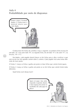 AAA 2 - Matemática nos Esportes e nos Seguros
88
Vamos jogar? Formem
duplas e confeccione o
material abaixo para
cada dupla.
Aula 4
Probabilidade por meio de diagramas
Confeccione três fichas de cartolina e faça o seguinte: na primeira ficha escreva de
um lado “A” e do outro lado “B”; na segunda ficha, de um lado “A” e do outro “C”; na
terceira, “B” e “C”.
Em duplas, cada jogador deverá lançar as três fichas para o alto e verificar o que
está escrito nas três quando caírem sobre a carteira. Cada jogador terá uma forma dife-
rente de fazer ponto.
• Forma 1: Lança as fichas e ganha um ponto se duas fichas que caírem forem iguais;
• Forma 2: Lança as fichas e ganha um ponto se as três fichas que caírem forem todas
diferentes.
Qual forma você deseja fazer?
Agora vá jogar, mas antes
responda à questão abaixo
e não esqueça de anotar os
resultados de cada jogo no
placar.
 