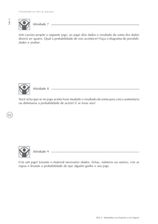 92
Probabilidade por meio de diagramas
Aula4
AAA 2 - Matemática nos Esportes e nos Seguros
Você acha que se no jogo acima fosse mudado o resultado da soma para cinco aumentaria
ou diminuiria a probabilidade de acerto? E se fosse seis?
Atividade 8
Crie um jogo! Levante o material necessário (dados, fichas, números ou outros), crie as
regras e levante a probabilidade de que alguém ganhe o seu jogo.
Atividade 9
Um cassino propõe o seguinte jogo: ao jogar dois dados o resultado da soma dos dados
deverá ser quatro. Qual a probabilidade de isso acontecer? Faça o diagrama de possibili-
dades e analise.
Atividade 7
 