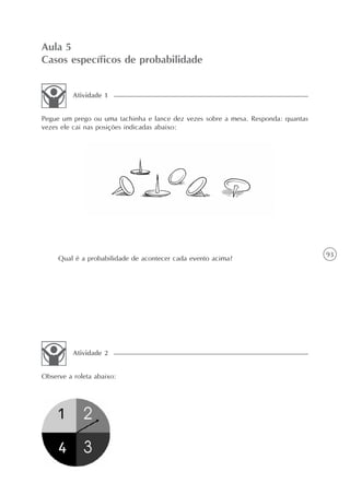 93
Aula 5
Casos específicos de probabilidade
Pegue um prego ou uma tachinha e lance dez vezes sobre a mesa. Responda: quantas
vezes ele cai nas posições indicadas abaixo:
Atividade 1
Qual é a probabilidade de acontecer cada evento acima?
Observe a roleta abaixo:
Atividade 2
 