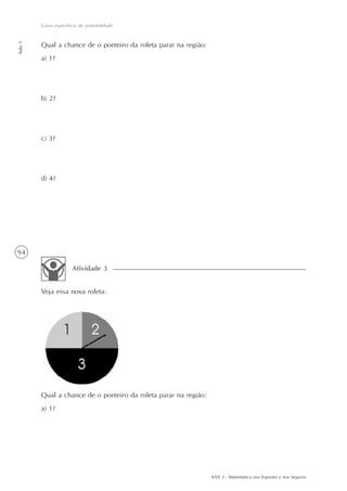 94
Casos específicos de probabilidade
Aula5
AAA 2 - Matemática nos Esportes e nos Seguros
Qual a chance de o ponteiro da roleta parar na região:
a) 1?
b) 2?
c) 3?
d) 4?
Veja essa nova roleta:
Atividade 3
Qual a chance de o ponteiro da roleta parar na região:
a) 1?
 