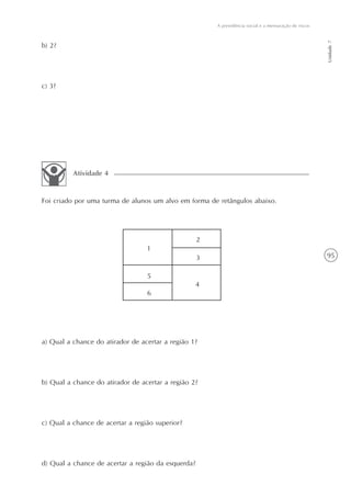 95
A previdência social e a mensuração de riscos
Unidade7
b) 2?
c) 3?
a) Qual a chance do atirador de acertar a região 1?
b) Qual a chance do atirador de acertar a região 2?
c) Qual a chance de acertar a região superior?
d) Qual a chance de acertar a região da esquerda?
Atividade 4
Foi criado por uma turma de alunos um alvo em forma de retângulos abaixo.
1
2
3
5
6
4
 