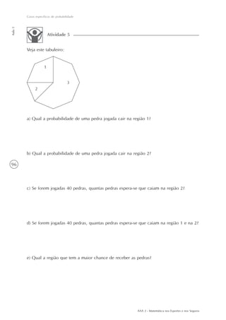 96
Casos específicos de probabilidade
Aula5
AAA 2 - Matemática nos Esportes e nos Seguros
Veja este tabuleiro:
Atividade 5
a) Qual a probabilidade de uma pedra jogada cair na região 1?
b) Qual a probabilidade de uma pedra jogada cair na região 2?
c) Se forem jogadas 40 pedras, quantas pedras espera-se que caiam na região 2?
d) Se forem jogadas 40 pedras, quantas pedras espera-se que caiam na região 1 e na 2?
e) Qual a região que tem a maior chance de receber as pedras?
 