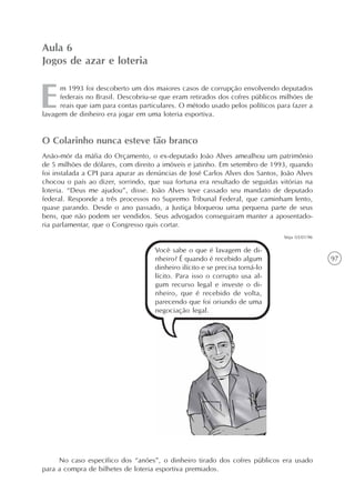 97
m 1993 foi descoberto um dos maiores casos de corrupção envolvendo deputados
federais no Brasil. Descobriu-se que eram retirados dos cofres públicos milhões de
reais que iam para contas particulares. O método usado pelos políticos para fazer a
lavagem de dinheiro era jogar em uma loteria esportiva.
Aula 6
Jogos de azar e loteria
O Colarinho nunca esteve tão branco
Anão-mór da máfia do Orçamento, o ex-deputado João Alves amealhou um patrimônio
de 5 milhões de dólares, com direito a imóveis e jatinho. Em setembro de 1993, quando
foi instalada a CPI para apurar as denúncias de José Carlos Alves dos Santos, João Alves
chocou o país ao dizer, sorrindo, que sua fortuna era resultado de seguidas vitórias na
loteria. “Deus me ajudou”, disse. João Alves teve cassado seu mandato de deputado
federal. Responde a três processos no Supremo Tribunal Federal, que caminham lento,
quase parando. Desde o ano passado, a Justiça bloqueou uma pequena parte de seus
bens, que não podem ser vendidos. Seus advogados conseguiram manter a aposentado-
ria parlamentar, que o Congresso quis cortar.
Veja 03/01/96
Você sabe o que é lavagem de di-
nheiro? É quando é recebido algum
dinheiro ilícito e se precisa torná-lo
lícito. Para isso o corrupto usa al-
gum recurso legal e investe o di-
nheiro, que é recebido de volta,
parecendo que foi oriundo de uma
negociação legal.
No caso específico dos “anões”, o dinheiro tirado dos cofres públicos era usado
para a compra de bilhetes de loteria esportiva premiados.
 