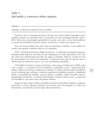 99
Aula 1
Iniciando a conversa sobre seguros
Professor, este é o momento de fazer com que seus alunos fiquem motivados com o
trabalho proposto nas próximas aulas. Se possível use uma reportagem falando sobre o
INSS. Várias são as reportagens que podem ser usadas, tais como: a crise da previdência,
as opções de previdência privada, quanto custam para a União esses planos, etc.
Faça um mural falando dos vários tipos de benefícios existentes e que podem ser
usados para garantir condições básicas aos segurados.
FGTS: Fundo de Garantia por Tempo de Serviço – é compostos por depósitos mensais,
efetuados pelas empresas em nome de seus empregados, no valor equivalente a 8% (oito
por cento) das remunerações que lhes são pagas ou devidas. Pode ser sacado em caso
de aposentadoria ou morte do trabalhador, e representa um valor de garantia para a
indenização do tempo de serviço, nos casos de demissão imotivada.
A Previdência Social é o seguro social para a pessoa que contribui para o INSS. Junto
com a saúde e a assistência social compõem a seguridade social - responsável pela
política pública de proteção integrada ao cidadão. A renda transferida pela previdência
social é utilizada para substituir a renda do segurado-contribuinte, quando o trabalhador
perde a capacidade de trabalho, seja por doença, invalidez, idade avançada, morte e
desemprego involuntário, ou mesmo maternidade e reclusão. Nesses casos, a renda vem
da Previdência e de outras áreas do governo federal.
Seguro de vida, seguro saúde e previdência privada são benefícios ligados a empresas
particulares. Assim, algumas empresas descontam uma porcentagem no salário do
funcionário e favorecem o uso de alguns desses benefícios.
Estimular os alunos ao estudo da nova unidade.
Objetivo
 