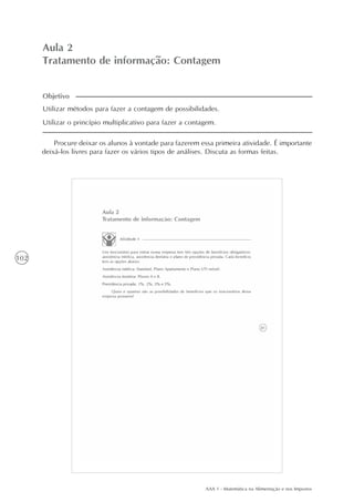AAA 1 - Matemática na Alimentação e nos Impostos
102
Aula 2
Tratamento de informação: Contagem
Procure deixar os alunos à vontade para fazerem essa primeira atividade. É importante
deixá-los livres para fazer os vários tipos de análises. Discuta as formas feitas.
Utilizar métodos para fazer a contagem de possibilidades.
Utilizar o princípio multiplicativo para fazer a contagem.
Objetivo
 