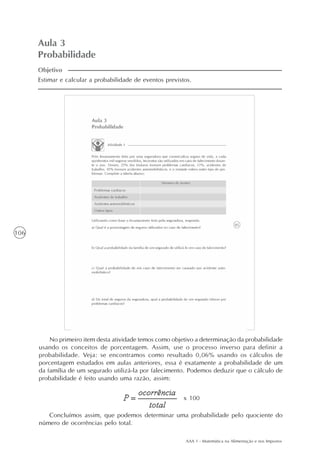 AAA 1 - Matemática na Alimentação e nos Impostos
106
Aula 3
Probabilidade
Estimar e calcular a probabilidade de eventos previstos.
Objetivo
No primeiro item desta atividade temos como objetivo a determinação da probabilidade
usando os conceitos de porcentagem. Assim, use o processo inverso para definir a
probabilidade. Veja: se encontramos como resultado 0,06% usando os cálculos de
porcentagem estudados em aulas anteriores, essa é exatamente a probabilidade de um
da família de um segurado utilizá-la por falecimento. Podemos deduzir que o cálculo de
probabilidade é feito usando uma razão, assim:
Concluímos assim, que podemos determinar uma probabilidade pelo quociente do
número de ocorrências pelo total.
x 100
 