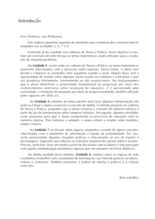 Introdução
Caro Professor, cara Professora:
Este caderno apresenta sugestões de atividades para o domínio dos conceitos básicos
estudados nas Unidades 5, 6, 7 e 8.
Conforme já foi estudado nos cadernos de Teoria e Prática, nosso objetivo é cons-
truir um currículo em rede em que os temas matemáticos sejam utilizados para a resolu-
ção de situações-problema.
Na Unidade 5, assim como no caderno de Teoria e Prática, os temas matemáticos
aparecem relacionados com a discussão sobre esportes. Dessa forma, o aluno será
levado a comparar os resultados entre jogadores usando a razão. Depois disso, terá a
oportunidade de estudar sobre algumas razões usadas no cotidiano e conceituar o que
são grandezas diretamente, inversamente ou não proporcionais. No final,propomos
que o aluno demonstre a propriedade fundamental da proporção por meio dos
conhecimentos anteriores sobre resolução de equações. E é apresentada uma
curiosidade: a resolução de equações por meio de proporcionalidade, modelo utilizado
pelos egípcios em 1600 a.C.
Na Unidade 6 voltamos ao tema esportes para fazer algumas interpretações em
gráficos e levar o aluno a construir o conceito de média. Conforme proposto no caderno
de Teoria e Prática, propomos que o aluno construa o conceito de números inteiros a
partir do uso de interpretações pelos números relativos. Em seguida, algumas atividades
serão propostas para que o aluno compreenda os processos de operação com os
números inteiros. Para terminar a unidade, o aluno voltará a estudar sobre medidas:
tempo e massa.
Na Unidade 7 ao discutir sobre seguros, propomos o estudo de alguns conceitos
relacionados com o tratamento de informações e noções de probabilidade. Por isso,
serão apresentadas algumas situações gráficas e relacionadas ao uso de frações e
porcentagens. Sugerimos que valorize os conceitos intuitivos dos alunos sobre o assunto.
Procure, nesta fase, fazer um estudo a partir de discussões com os alunos e sem preocupar
com aquela sistematização matemática rigorosa que encontramos em livros didáticos.
Na última unidade desse módulo, Unidade 8, falamos sobre os seguros de vida
e voltamos a trabalhar com o tratamento de informações, por meio de gráficos circulares,
radares e contínuos. Também propomos a análise de tabelas e gráficos e a relação
entre eles.
Bom trabalho!
 