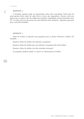 AAA 2 - Matemática nos Esportes e nos Seguros
108
Probabilidade
Aula3
ATIVIDADE 2:
A atividade seguinte pode ser apresentada como uma curiosidade. Pode partir de
uma questão óbvia sobre de onde vêm os lucros das seguradoras. Discuta com seus
alunos que os seguros não são válidos para grandes calamidades (assunto discutido nesse
TP). Se achar que essa discussão não seja relevante neste momento, sugerimos que parta
para a próxima atividade.
ATIVIDADE 3:
Antes de resolver as questões faça perguntas para os alunos referentes à tabela. Por
exemplo:
Quantos chefes de família não utilizam o programa?
Quantos chefes de família que não utilizam o programa têm nível médio?
Quantos chefes de família não têm nenhuma instrução?
As perguntas poderão ajudar os alunos na interpretação da tabela.
 