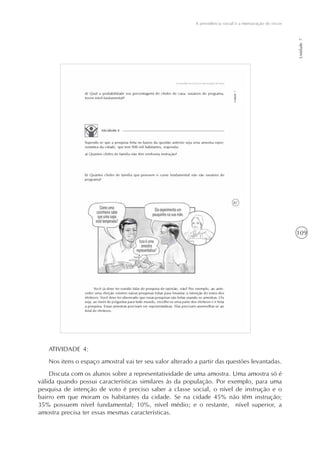 109
A previdência social e a mensuração de riscos
Unidade7
ATIVIDADE 4:
Nos itens o espaço amostral vai ter seu valor alterado a partir das questões levantadas.
Discuta com os alunos sobre a representatividade de uma amostra. Uma amostra só é
válida quando possui características similares às da população. Por exemplo, para uma
pesquisa de intenção de voto é preciso saber a classe social, o nível de instrução e o
bairro em que moram os habitantes da cidade. Se na cidade 45% não têm instrução;
35% possuem nível fundamental; 10%, nível médio; e o restante, nível superior, a
amostra precisa ter essas mesmas características.
 