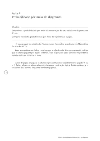 AAA 1 - Matemática na Alimentação e nos Impostos
110
Aula 4
Probabilidade por meio de diagramas
Determinar a probabilidade por meio da construção de uma tabela ou diagrama em
árvore.
Comparar resultados probabilísticos por meio de experiências e jogos.
Objetivo
O jogo a seguir foi retirado das Normas para o Currículo e a Avaliação em Matemática
Escolar do NCTM.
Leve as cartolinas ou fichas cortadas para a sala de aula. Prepare o material e deixe
que os alunos joguem por alguns instantes. Não esqueça de pedir para que respondam à
questão antes de começar o jogo.
Antes de jogar, peça para os alunos explicarem porque decidiram ser o jogador 1 ou
o 2. Talvez algum ou alguns alunos tenham uma explicação lógica. Então verifique se o
raciocínio está correto enquanto estiverem jogando.
 