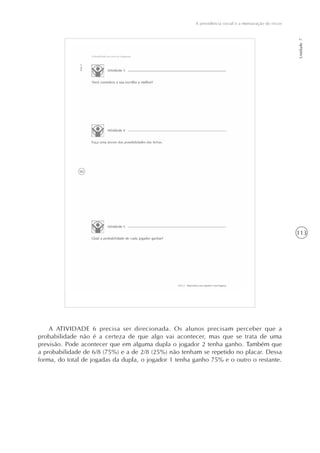 113
A previdência social e a mensuração de riscos
Unidade7
A ATIVIDADE 6 precisa ser direcionada. Os alunos precisam perceber que a
probabilidade não é a certeza de que algo vai acontecer, mas que se trata de uma
previsão. Pode acontecer que em alguma dupla o jogador 2 tenha ganho. Também que
a probabilidade de 6/8 (75%) e a de 2/8 (25%) não tenham se repetido no placar. Dessa
forma, do total de jogadas da dupla, o jogador 1 tenha ganho 75% e o outro o restante.
 