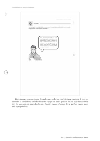 AAA 2 - Matemática nos Esportes e nos Seguros
114
Probabilidade por meio de diagramas
Aula4
Discuta com os seus alunos de onde vêm os lucros das loterias e cassinos. É preciso
entender o verdadeiro sentido do termo “jogos de azar” pois os lucros dos donos desse
tipo de jogo está no azar do cliente. Quanto menos chances de se ganhar, maior lucro
terá o proprietário.
 