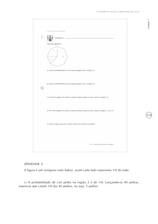 119
A previdência social e a mensuração de riscos
Unidade7
ATIVIDADE 5:
A figura é um octógono (oito lados), assim cada lado representa 1/8 do todo.
c) A probabilidade de cair pedra na região 2 é de 1/8. Lançando-se 40 pedras,
espera-se que caiam 1/8 das 40 pedras, ou seja, 5 pedras.
 