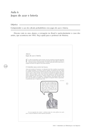 AAA 1 - Matemática na Alimentação e nos Impostos
120
Aula 6
Jogos de azar e loteria
Compreender o uso do cálculo probabilístico nos jogos de azar e loteria.
Discuta com os seus alunos a corrupção no Brasil e particularmente o caso dos
anões, que aconteceu em 1993. Peça ajuda para o professor de História.
Objetivo
 