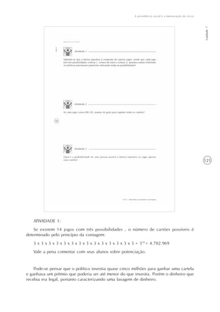 121
A previdência social e a mensuração de riscos
Unidade7
ATIVIDADE 1:
Se existem 14 jogos com três possibilidades , o número de cartões possíveis é
determinado pelo princípio da contagem:
3 x 3 x 3 x 3 x 3 x 3 x 3 x 3 x 3 x 3 x 3 x 3 x 3 x 3 = 314
= 4.782.969
Vale a pena comentar com seus alunos sobre potenciação.
Pode-se pensar que o político investia quase cinco milhões para ganhar uma cartela
e ganhava um prêmio que poderia ser até menor do que investia. Porém o dinheiro que
recebia era legal, portanto caracterizando uma lavagem de dinheiro.
 