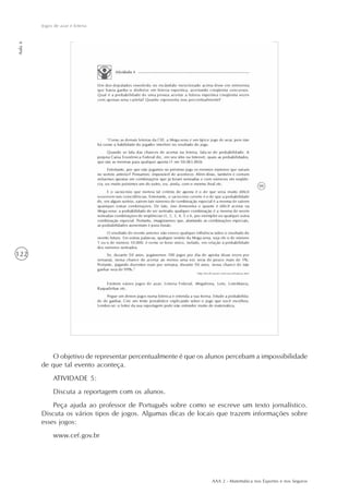 AAA 2 - Matemática nos Esportes e nos Seguros
122
Jogos de azar e loteria
Aula6
O objetivo de representar percentualmente é que os alunos percebam a impossibilidade
de que tal evento aconteça.
ATIVIDADE 5:
Discuta a reportagem com os alunos.
Peça ajuda ao professor de Português sobre como se escreve um texto jornalístico.
Discuta os vários tipos de jogos. Algumas dicas de locais que trazem informações sobre
esses jogos:
www.cef.gov.br
 