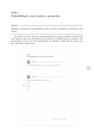 123
Aula 7
Probabilidade com frações e geometria
Relacionar problemas de probabilidade com conceitos de geometria e operações com
frações.
Os alunos em aulas anteriores estiveram diante de situações similares, porém nesta
aula sugerimos que você dê preferência à análise dos resultados usando as frações e não
porcentagem. Assim você terá oportunidade de trabalhar comparação de frações por
meio de frações equivalentes.
Objetivo
 