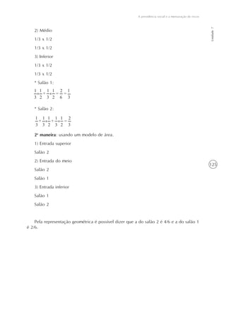 125
A previdência social e a mensuração de riscos
Unidade7
2) Médio
1/3 x 1/2
1/3 x 1/2
3) Inferior
1/3 x 1/2
1/3 x 1/2
* Salão 1:
* Salão 2:
2a
maneira: usando um modelo de área.
1) Entrada superior
Salão 2
2) Entrada do meio
Salão 2
Salão 1
3) Entrada inferior
Salão 1
Salão 2
Pela representação geométrica é possível dizer que a do salão 2 é 4/6 e a do salão 1
é 2/6.
3 23 3 32
21 1 1 1 1
+ + =x x
23 3 62
21 1 1 1
+ =x x
3
1
=
 