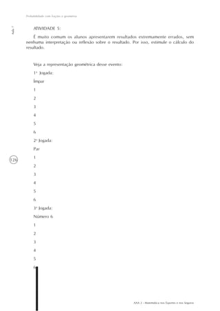 AAA 2 - Matemática nos Esportes e nos Seguros
126
Probabilidade com frações e geometria
Aula7
ATIVIDADE 5:
É muito comum os alunos apresentarem resultados extremamente errados, sem
nenhuma interpretação ou reflexão sobre o resultado. Por isso, estimule o cálculo do
resultado.
Veja a representação geométrica desse evento:
1a
Jogada:
Ímpar
1
2
3
4
5
6
2a
Jogada:
Par
1
2
3
4
5
6
3a
Jogada:
Número 6
1
2
3
4
5
6
 