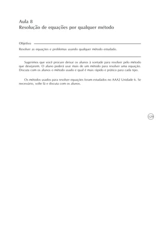 129
Aula 8
Resolução de equações por qualquer método
Resolver as equações e problemas usando qualquer método estudado.
Sugerimos que você procure deixar os alunos à vontade para resolver pelo método
que desejarem. O aluno poderá usar mais de um método para resolver uma equação.
Discuta com os alunos o método usado e qual é mais rápido e prático para cada tipo.
Objetivo
Os métodos usados para resolver equações foram estudados no AAA2 Unidade 6. Se
necessário, volte lá e discuta com os alunos.
 