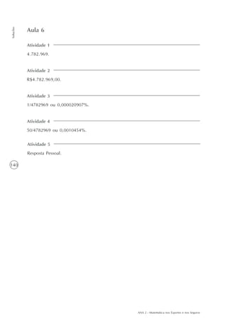 AAA 2 - Matemática nos Esportes e nos Seguros
140
Soluções
Atividade 1
4.782.969.
Aula 6
Atividade 2
R$4.782.969,00.
Atividade 3
1/4782969 ou 0,000020907%.
Atividade 4
50/4782969 ou 0,0010454%.
Atividade 5
Resposta Pessoal.
 