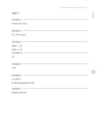 141
Unidade7
A previdência social e a mensuração de riscos
Atividade 1
A soma dar cinco.
Aula 7
Atividade 2
2/3; 2/9 e iguais.
Atividade 3
Salão 1: 1/3
Salão 2: 2/3.
Atividade 4
2/3.
Atividade 5
1/24.
Atividade 6
a) 0,001%.
b) Aproximadamente 59%.
Atividade 7
Resposta Pessoal.
 