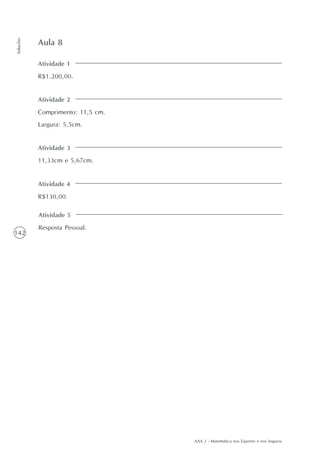 AAA 2 - Matemática nos Esportes e nos Seguros
142
Soluções
Atividade 1
R$1.200,00.
Aula 8
Atividade 2
Comprimento: 11,5 cm.
Largura: 5,5cm.
Atividade 3
11,33cm e 5,67cm.
Atividade 4
R$130,00.
Atividade 5
Resposta Pessoal.
 