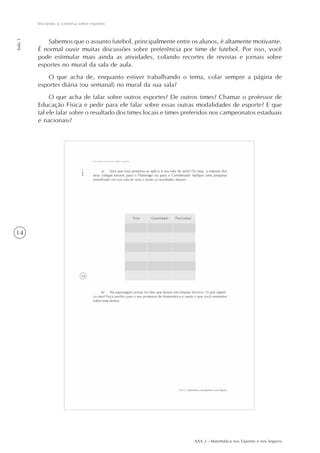 AAA 2 - Matemática nos Esportes e nos Seguros
14
Iniciando a conversa sobre esportes
Aula1
Sabemos que o assunto futebol, principalmente entre os alunos, é altamente motivante.
É normal ouvir muitas discussões sobre preferência por time de futebol. Por isso, você
pode estimular mais ainda as atividades, colando recortes de revistas e jornais sobre
esportes no mural da sala de aula.
O que acha de, enquanto estiver trabalhando o tema, colar sempre a página de
esportes diária (ou semanal) no mural da sua sala?
O que acha de falar sobre outros esportes? De outros times? Chamar o professor de
Educação Física e pedir para ele falar sobre essas outras modalidades de esporte? E que
tal ele falar sobre o resultado dos times locais e times preferidos nos campeonatos estaduais
e nacionais?
 