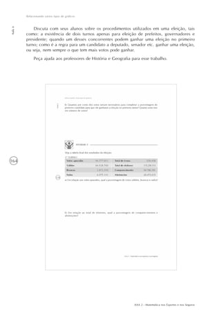 AAA 2 - Matemática nos Esportes e nos Seguros
164
Relacionando vários tipos de gráficos
Aula6
Discuta com seus alunos sobre os procedimentos utilizados em uma eleição, tais
como: a existência de dois turnos apenas para eleição de prefeitos, governadores e
presidente; quando um desses concorrentes podem ganhar uma eleição no primeiro
turno; como é a regra para um candidato a deputado, senador etc. ganhar uma eleição,
ou seja, nem sempre o que tem mais votos pode ganhar.
Peça ajuda aos professores de História e Geografia para esse trabalho.
 
