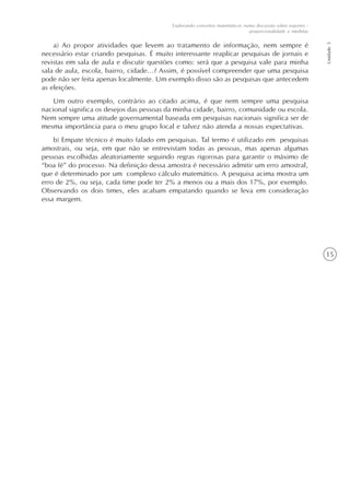 15
Explorando conceitos matemáticos numa discussão sobre esportes -
proporcionalidade e medidas
Unidade5
a) Ao propor atividades que levem ao tratamento de informação, nem sempre é
necessário estar criando pesquisas. É muito interessante reaplicar pesquisas de jornais e
revistas em sala de aula e discutir questões como: será que a pesquisa vale para minha
sala de aula, escola, bairro, cidade...? Assim, é possível compreender que uma pesquisa
pode não ser feita apenas localmente. Um exemplo disso são as pesquisas que antecedem
as eleições.
Um outro exemplo, contrário ao citado acima, é que nem sempre uma pesquisa
nacional significa os desejos das pessoas da minha cidade, bairro, comunidade ou escola.
Nem sempre uma atitude governamental baseada em pesquisas nacionais significa ser de
mesma importância para o meu grupo local e talvez não atenda a nossas expectativas.
b) Empate técnico é muito falado em pesquisas. Tal termo é utilizado em pesquisas
amostrais, ou seja, em que não se entrevistam todas as pessoas, mas apenas algumas
pessoas escolhidas aleatoriamente seguindo regras rigorosas para garantir o máximo de
“boa fé” do processo. Na definição dessa amostra é necessário admitir um erro amostral,
que é determinado por um complexo cálculo matemático. A pesquisa acima mostra um
erro de 2%, ou seja, cada time pode ter 2% a menos ou a mais dos 17%, por exemplo.
Observando os dois times, eles acabam empatando quando se leva em consideração
essa margem.
 