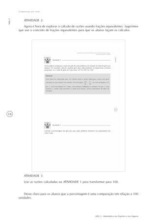 AAA 2 - Matemática nos Esportes e nos Seguros
18
Comparação por razão
Aula2
ATIVIDADE 3:
Use as razões calculadas na ATIVIDADE 1 para transformar para 100.
Deixe claro para os alunos que a porcentagem é uma comparação em relação a 100
unidades.
ATIVIDADE 2:
Agora é hora de explorar o cálculo de razões usando frações equivalentes. Sugerimos
que use o conceito de frações equivalentes para que os alunos façam os cálculos.
 