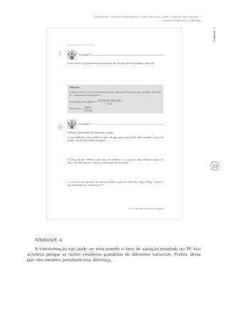 23
Explorando conceitos matemáticos numa discussão sobre o mundo dos esportes -
proporcionalidade e medidas
Unidade5
ATIVIDADE 4:
A transformação não pode ser feita usando o fator de variação estudado no TP. Isso
acontece porque as razões envolvem grandezas de diferentes naturezas. Porém, deixe
que eles mesmos percebam essa diferença.
 