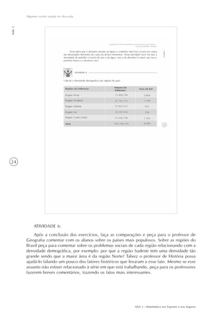 AAA 2 - Matemática nos Esportes e nos Seguros
24
Algumas razões usadas no dia-a-dia
Aula3
ATIVIDADE 6:
Após a conclusão dos exercícios, faça as comparações e peça para o professor de
Geografia comentar com os alunos sobre os países mais populosos. Sobre as regiões do
Brasil peça para comentar sobre os problemas sociais de cada região relacionando com a
densidade demográfica, por exemplo: por que a região Sudeste tem uma densidade tão
grande sendo que a maior área é da região Norte? Talvez o professor de História possa
ajudá-lo falando um pouco dos fatores históricos que levaram a esse fato. Mesmo se esse
assunto não estiver relacionado à série em que está trabalhando, peça para os professores
fazerem breves comentários, trazendo os fatos mais interessantes.
 