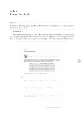 25
Aula 4
Proporcionalidade
ATIVIDADE 1:
Aproveite este momento para fazer a discussão dos métodos utilizados. Você perceberá
uma variedade grande de formas de resolução. Procure explicitar o raciocínio proporcional.
Para as soluções erradas procure apresentar exemplos em que tal raciocínio não funciona.
Perceber a diferença entre grandezas diretamente, inversamente e não proporcionais
algébrica e graficamente.
Objetivo
 