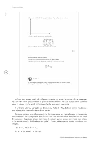 AAA 2 - Matemática nos Esportes e nos Seguros
26
Aula4
Proporcionalidade
e) Se os seus alunos ainda não sabem representar no plano cartesiano não se preocupe.
Para 5a
e 6a
séries procure fazer o gráfico intuitivamente. Para as outras séries comente
sobre o plano, porém você poderá aprofundar em outro momento.
f) O termo fator de variação foi definido na Aula 2 - Atividade 2, porém muitos dos
seus alunos não devem lembrar desse termo.
Pergunte para os seus alunos qual é o fator que deve ser multiplicado, por exemplo,
pelo número 2 para chegarmos ao valor 4? Esse fator encontrado é denominado de “fator
de variação”. Depois de alguns exercícios é comum que os alunos percebam que o fator
pode ser encontrado dividindo-se o 4 pelo 2. Porém, deixe que os alunos percebam essa
relação.
2 x ? = 4, então ? = 4 : 2.
60 x ? = 66, então ? = 66 : 60.
 