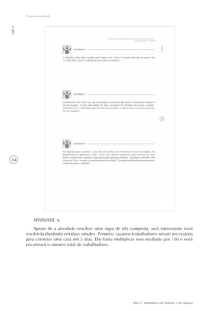 AAA 2 - Matemática nos Esportes e nos Seguros
34
Proporcionalidade
Aula6
ATIVIDADE 6:
Apesar de a atividade envolver uma regra de três composta, será interessante você
resolvê-la dividindo em duas simples. Primeiro, quantos trabalhadores seriam necessários
para construir uma casa em 5 dias. Daí basta multiplicar esse resultado por 100 e você
encontrará o número total de trabalhadores.
 