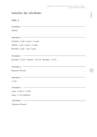 45
Unidade5
Explorando conceitos matemáticos numa discussão sobre esportes -
proporcionalidade e medidas
Atividade 5
1:100.
Soluções das atividades
Atividade 1
Ademir.
Aula 2
Atividade 2
Leônidas: 0 gol, 4 gols e 14 gols.
Ademir: 1 gol, 5 gols e 15 gols.
Ronaldo: 0 gol, 1 gol, 5 gols.
Atividade 3
Leônidas: 9,52%. Ademir: 10,23%. Ronaldo: 3,73%.
Atividade 4
Resposta Pessoal.
Atividade 6
cama: 2,10m x 1,10m.
mesa: 1,75m diâmetro.
Atividade 7
Resposta Pessoal.
 