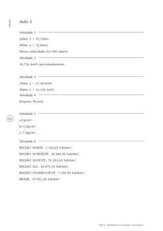 AAA 2 - Matemática nos Esportes e nos Seguros
46
Soluções
Atividade 1
200m: v = 10,35m/s.
400m: v = 9,26m/s.
Menor velocidade nos 400 metros.
Aula 3
Atividade 2
36,756 km/h aproximadamente.
Atividade 3
200m: v = 37,26 km/h.
400m: v = 33,336 km/h.
Atividade 4
Resposta Pessoal.
Atividade 5
a)1g/cm3 .
b) 0,8g/cm3 .
c) 7,8g/cm3 .
Atividade 6
REGIÃO NORTE: 3.338,69 hab/km2;
REGIÃO NORDESTE: 30.880,80 hab/km2;
REGIÃO SUDESTE: 78.283,69 hab/km2;
REGIÃO SUL: 48.470,30 hab/km2;
REGIÃO CENTRO-OESTE: 7.304,90 hab/km2;
BRASIL: 19.962,28 hab/km2.
 