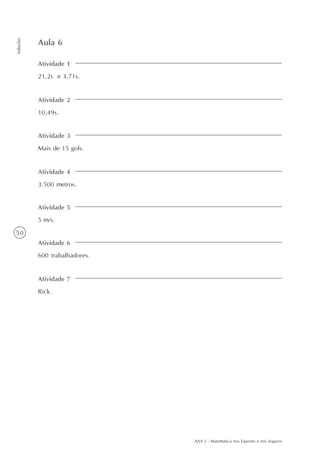 AAA 2 - Matemática nos Esportes e nos Seguros
50
Soluções
Atividade 1
21,2s e 3,71s.
Aula 6
Atividade 2
10,49s.
Atividade 3
Mais de 15 gols.
Atividade 4
3.500 metros.
Atividade 5
5 m/s.
Atividade 6
600 trabalhadores.
Atividade 7
Rick.
 