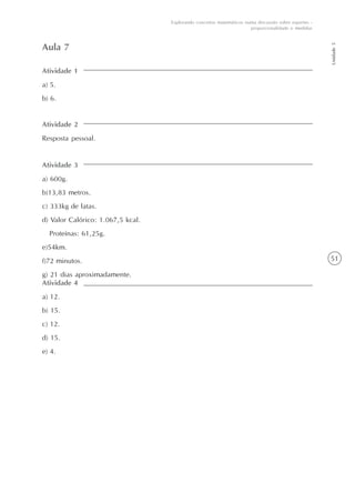 51
Unidade5
Explorando conceitos matemáticos numa discussão sobre esportes -
proporcionalidade e medidas
Atividade 1
a) 5.
b) 6.
Aula 7
Atividade 2
Resposta pessoal.
Atividade 3
a) 600g.
b)13,83 metros.
c) 333kg de latas.
d) Valor Calórico: 1.067,5 kcal.
Proteínas: 61,25g.
e)54km.
f)72 minutos.
g) 21 dias aproximadamente.
Atividade 4
a) 12.
b) 15.
c) 12.
d) 15.
e) 4.
 