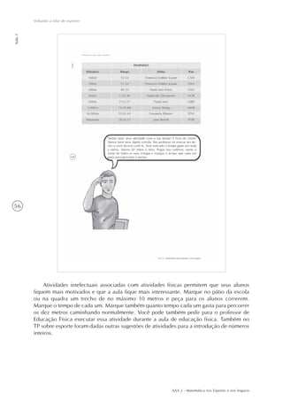 AAA 2 - Matemática nos Esportes e nos Seguros
56
Voltando a falar de esportes
Aula1
Atividades intelectuais associadas com atividades físicas permitem que seus alunos
fiquem mais motivados e que a aula fique mais interessante. Marque no pátio da escola
ou na quadra um trecho de no máximo 10 metros e peça para os alunos correrem.
Marque o tempo de cada um. Marque também quanto tempo cada um gasta para percorrer
os dez metros caminhando normalmente. Você pode também pedir para o professor de
Educação Física executar essa atividade durante a aula de educação física. Também no
TP sobre esporte foram dadas outras sugestões de atividades para a introdução de números
inteiros.
 