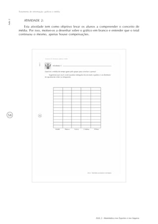 AAA 2 - Matemática nos Esportes e nos Seguros
58
Tratamento de informação: gráficos e média
Aula2
ATIVIDADE 2:
Esta atividade tem como objetivo levar os alunos a compreender o conceito de
média. Por isso, motive-os a desenhar sobre o gráfico em branco e entender que o total
continuou o mesmo, apenas houve compensações.
 