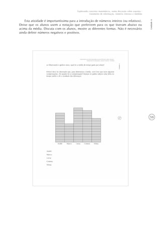 59
Unidade6
Explorando conceitos matemáticos, numa discussão sobre esportes -
tratamento de informação, números internos e medidas
Esta atividade é importantíssima para a introdução de números inteiros (ou relativos).
Deixe que os alunos usem a notação que preferirem para os que tiveram abaixo ou
acima da média. Discuta com os alunos, mostre as diferentes formas. Não é necessário
ainda definir números negativos e positivos.
 