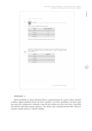 61
Unidade6
Explorando conceitos matemáticos, numa discussão sobre esportes -
tratamento de informação, números internos e medidas
ATIVIDADE 3:
Nessa atividade os alunos deverão buscar a generalização de como se deve calcular
a média. Alguns poderão insistir em fazer o gráfico; isso não é problema. Ao final, peça
para que eles comparem e analisem o que há em comum nos dois exercícios, buscando
um método utilizando apenas números. Aos alunos que conseguiram perceber, deixe-os
calcular usando apenas o cálculo simples.
 