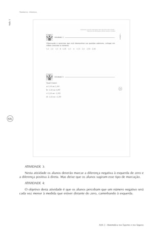 AAA 2 - Matemática nos Esportes e nos Seguros
66
Números relativos
Aula3
ATIVIDADE 3:
Nesta atividade os alunos deverão marcar a diferença negativa à esquerda de zero e
a diferença positiva à direta. Mas deixe que os alunos sugiram esse tipo de marcação.
ATIVIDADE 4:
O objetivo desta atividade é que os alunos percebam que um número negativo será
cada vez menor à medida que estiver distante do zero, caminhando à esquerda.
 