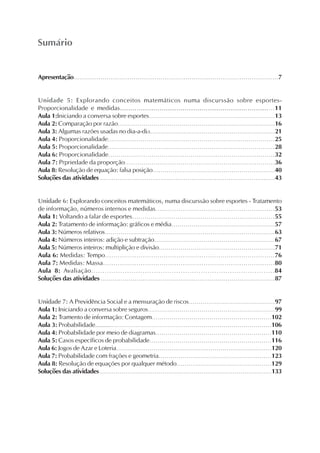 Sumário
Apresentação..........................................................................................................7
Unidade 5: Explorando conceitos matemáticos numa discurssão sobre esportes-
Proporcionalidade e medidas..........................................................................11
Aula 1:Iniciando a conversa sobre esportes...............................................................13
Aula 2: Comparação por razão...............................................................................16
Aula 3: Algumas razões usadas no dia-a-dia...............................................................21
Aula 4: Proporcionalidade..................................................................................25
Aula 5: Proporcionalidade..................................................................................28
Aula 6: Proporcionalidade.................................................................................32
Aula 7: Prpriedade da proporção.........................................................................36
Aula 8: Resolução de equação: falsa posição..............................................................40
Soluções das atividades ..........................................................................................43
Unidade 6: Explorando conceitos matemáticos, numa discurssão sobre esportes - Tratamento
de informação, números internos e medidas.........................................................53
Aula 1: Voltando a falar de esportes.....................................................................55
Aula 2: Tratamento de informação: gráficos e média....................................................57
Aula 3: Números relativos.......................................................................................63
Aula 4: Números inteiros: adição e subtração.............................................................67
Aula 5: Números inteiros: multiplição e divisão...........................................................71
Aula 6: Medidas: Tempo.................................................................................76
Aula 7: Medidas: Massa..................................................................................80
Aula 8: Avaliação..................................................................................84
Soluções das atividades ........................................................................................87
Unidade 7: A Previdência Social e a mensuração de riscos...........................................97
Aula 1: Iniciando a conversa sobre seguros................................................................99
Aula 2: Tramento de informação: Contagem............................................................102
Aula 3: Probabilidade........................................................................................106
Aula 4: Probabilidade por meio de diagramas..........................................................110
Aula 5: Casos específicos de probabilidade.............................................................116
Aula 6: Jogos de Azar e Loteria...............................................................................120
Aula 7: Probabilidade com frações e geometria.........................................................123
Aula 8: Resolução de equações por qualquer método...............................................129
Soluções das atividades ........................................................................................133
 